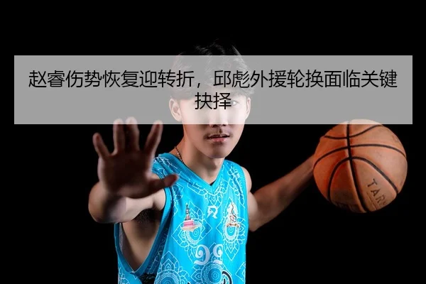 赵睿伤势恢复迎转折，邱彪外援轮换面临关键抉择